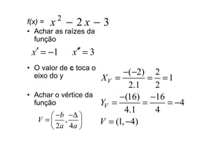f(x) = x − 2 x −
         2
                        3
• Achar as raízes da
   função
 x′ = −1     x′′ = 3
• O valor de c toca o
                               −(−2) 2
  eixo do y             XV =          = =1
                                 2.1   2
• Achar o vértice da         −(16) −16
  função                YV =         =   = −4
                               4.1     4
       −b −∆ 
   V = ,              V = (1, −4)
       2a 4a 
 