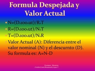  N=(Dx100xut)/RxT
 R=(Dx100xut)/NxT
 T=(Dx100xut)/NxR
 Valor Actual (A): Diferencia entre el
 valor nominal (N) y el descurnto (D).
 Su formula es: A=N-D

                            Ocampos , Muratore
               ,Condori,Lami,Bressanutti,Lopez T
 