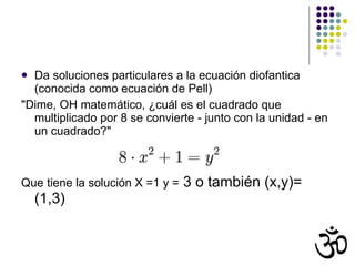 Da soluciones particulares a la ecuación diofantica (conocida como ecuación de Pell) "Dime, OH matemático, ¿cuál es el cuadrado que multiplicado por 8 se convierte - junto con la unidad - en un cuadrado?"  Que tiene la solución X =1 y =  3 o también (x,y)= (1,3) 
