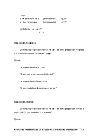 Luego:
p: 16 es múltiplo de 2 (antecedente) v(p)=V
q:16 es número par (consecuente) v(q)=V
por lo tanto: v(q → p)=V
V V
Proposición Recíproca:
Dada la proposición condicional “p→q” , se llama proposición recíproca
a la proposición que se denota por “q→p”.
Ejemplo:
La proposición directa: p→q
“Si x es par, entonces es múltiplo de 2”
La proposición recíproca: q→p
“Si x es múltiplo de 2, entonces, x es par ”
Proposición Inversa:
Dada la proposición condicional “p→q” , se llama proposición inversa a
la proposición que se denota por “∼p→∼q”.
Ejemplo:
Formando Profesionales De Calidad Para Un Mundo Empresarial 12
 