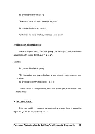 La proposición directa: p→q
“Si Patricia tiene 40 años, entonces es joven”
La proposición inversa: ∼p→∼q
“Si Patricia no tiene 40 años, entonces no es joven”
Proposición Contrarrecíproca:
Dada la proposición condicional “p→q” , se llama proposición recíproca
a la proposición que se denota por “∼q→∼p”.
Ejemplo:
La proposición directa: p→q
“Si dos rectas son perpendiculares a una misma recta, entonces son
paralelas”
La proposición contrarrecíproca: ∼q→∼p
“Si dos rectas no son paralelas, entonces no son perpendiculares a una
misma recta”
5. BICONDICIONAL:
Esta proposición compuesta se caracteriza porque tiene el conectivo
lógico “si y solo si” cuyo símbolo es: ↔
Formando Profesionales De Calidad Para Un Mundo Empresarial 13
 