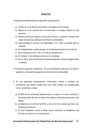 PRÁCTICA
1. Exprese simbólicamente las siguientes proposiciones:
a) O Alex Couri es Ministro del Interior o alcaldesa de San Borja.
b) Miguel se va de compras con su enamorada, si consigue trabajo en esta
semana.
c) Nuestra promoción viajará a fin de año a Huaraz o a Chavín, siempre que
todos los alumnos participen de todas las actividades.
d) José aprueba el examen de Matemática I si y solo si estudia toda la
semana.
e) Eva llegará tarde a clases porque no se levanto temprano el día de hoy.
f) No es cierto que 5×22
≠ 20 y (24
+20) es divisible por 9.
g) Si mañana no es domingo entonces no se trabaja.
h) No es cierto que si Almendra se levanta temprano entonces llegará tarde
a trabajar.
2. Formule la siguiente proposición: “Si fumo demasiado entonces me duele la
garganta; y me duele la garganta, por lo tanto fumo demasiado”
3. En las siguientes proposiciones compuestas analice y explique las
condiciones que deben cumplir para que estas puedan ser consideradas
como verdaderas o falsas.
a) El 80% de los accidentes aéreos tienen su origen en errores humanos ó
los aeropuertos del país no tienen los radares necesarios para guiar a los
pilotos.
b) La ballena es un animal mamífero y vive en el mar, puesto que tiene una
respiración pulmonar.
c) Si Garri Kasparov vence a Deep Junior entonces la inteligencia del
hombre es superior a la computadora.
Formando Profesionales De Calidad Para Un Mundo Empresarial 17
 