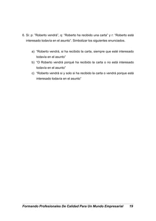 6. Si: p: ”Roberto vendrá”, q: “Roberto ha recibido una carta” y r: “Roberto está
interesado todavía en el asunto”. Simbolizar los siguientes enunciados.
a) “Roberto vendrá, si ha recibido la carta, siempre que esté interesado
todavía en el asunto”
b) “O Roberto vendrá porqué ha recibido la carta o no está interesado
todavía en el asunto”
c) “Roberto vendrá si y solo si ha recibido la carta o vendrá porque está
interesado todavía en el asunto”
Formando Profesionales De Calidad Para Un Mundo Empresarial 19
 