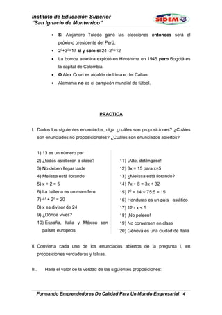 Instituto de Educación Superior
“San Ignacio de Monterrico”
• Si Alejandro Toledo ganó las elecciones entonces será el
próximo presidente del Perú.
• 23
+32
=17 si y solo si 24÷23
=12
• La bomba atómica explotó en Hiroshima en 1945 pero Bogotá es
la capital de Colombia.
• O Alex Couri es alcalde de Lima o del Callao.
• Alemania no es el campeón mundial de fútbol.
PRACTICA
I. Dados los siguientes enunciados, diga ¿cuáles son proposiciones? ¿Cuáles
son enunciados no proposicionales? ¿Cuáles son enunciados abiertos?
1) 13 es un número par
2) ¿todos asistieron a clase?
3) No deben llegar tarde
4) Melissa está llorando
5) x + 2 = 5
6) La ballena es un mamífero
7) 42
+ 22
= 20
8) x es divisor de 24
9) ¿Dónde vives?
10) España, Italia y México son
países europeos
11) ¡Alto, deténgase!
12) 3x = 15 para x=5
13) ¿Melissa está llorando?
14) 7x + 8 = 3x + 32
15) 72
= 14 ∨ 75:5 = 15
16) Honduras es un país asiático
17) 12 - x < 5
18) ¡No peleen!
19) No conversen en clase
20) Génova es una ciudad de Italia
II. Convierta cada uno de los enunciados abiertos de la pregunta I, en
proposiciones verdaderas y falsas.
III. Halle el valor de la verdad de las siguientes proposiciones:
Formando Emprendedores De Calidad Para Un Mundo Empresarial 4
 