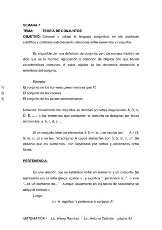 SEMANA 7
TEMA: TEORÍA DE CONJUNTOS
OBJETIVO: Conocer y utilizar el lenguaje conjuntista en ele quehacer
científico y cotidiano estableciendo relaciones entre elementos y conjuntos.
Es imposible dar una definición de conjunto, pero de manera intuitiva se
dice que es la reunión, agrupación o colección de objetos con que tienen
características comunes. A estos objetos se les denomina elementos o
miembros del conjunto.
Ejemplo:
1) El conjunto de los números pares menores que 10
2) El conjunto de las vocales
3) El conjunto de los países sudamericanos
Notación: Usualmente los conjuntos se denotan por letras mayúsculas: A, B, C,
D, E, ...... y los elementos que componen el conjunto se designan por letras
minúsculas: a, b, c, d, e, ...
Si un conjunto tiene por elementos 3, 5, m, n, p se escribe así: A = {3;
5; m; n; p} y se lee: “el conjunto A cuyos elementos son 3, 5, m, n, p”. Se
observa que los elementos van separados por comas y encerrados entre
llaves.
PERTENENCIA:
Es una relación que se establece entre un elemento y un conjunto. Se
representa por la letra griega epsilon ε y significa “...pertenece a...” o sino
“...es un elemento de...” Aunque usualmente en los textos de secundaria se
utiliza el símbolo ∈.
Luego:
x ∈ A significa “x pertenece al conjunto A”
MATEMÁTICA I Lic. Henry Ramírez - Lic. Antonio Cutimbo página 45
 