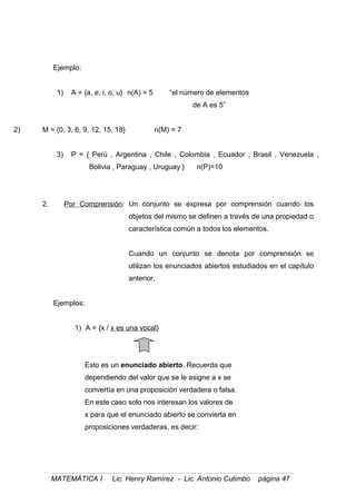 Ejemplo:
1) A = {a, e, i, o, u} n(A) = 5 “el número de elementos
de A es 5”
2) M = {0, 3, 6, 9, 12, 15, 18} n(M) = 7
3) P = { Perú , Argentina , Chile , Colombia , Ecuador , Brasil , Venezuela ,
Bolivia , Paraguay , Uruguay } n(P)=10
2. Por Comprensión: Un conjunto se expresa por comprensión cuando los
objetos del mismo se definen a través de una propiedad o
característica común a todos los elementos.
Cuando un conjunto se denota por comprensión se
utilizan los enunciados abiertos estudiados en el capítulo
anterior.
Ejemplos:
1) A = {x / x es una vocal}
Esto es un enunciado abierto. Recuerda que
dependiendo del valor que se le asigne a x se
convertía en una proposición verdadera o falsa.
En este caso solo nos interesan los valores de
x para que el enunciado abierto se convierta en
proposiciones verdaderas, es decir:
MATEMÁTICA I Lic. Henry Ramírez - Lic. Antonio Cutimbo página 47
 