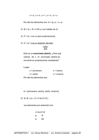 x = a ; x = e ; x = i ; x = o ; x = u
Por ello los elementos son: A = {a, e, i, o, u}
2) M = {x ∈ N / x<20 y x es múltiplo de 3}
3) P = {x / x es un país sudamericano}
4) H = {x / x es un estación del año}
Esto es un enunciado abierto. ¿Para qué
valores de x el enunciado abierto se
convierte en proposiciones verdaderas?
Luego:
x = primavera x = verano
x = otoño x = invierno
Por ello los elementos son:
A = {primavera, verano, otoño, invierno}
5) Si: B = {x ∈ Z / x2
-4x-21=0 }
sus elementos por extensión son:
x2
-4x-21=0
x -7
x +3
MATEMÁTICA I Lic. Henry Ramírez - Lic. Antonio Cutimbo página 48
 