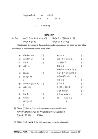 luego:x-7 = 0 ó x+3 = 0
x = 7 ó x = -3
∴ B = {-3, 7}
PRÁCTICA
1) Sea: A={2; 3; {a, b, 5}; 4; {c, d}} B={a; 3; b; 5}C={{a, b, 5}}
D={2; 3; {c, d}} E={2; {2, 3, {c, d}}}
Establezca la verdad o falsedad de cada proposición. en caso de ser falsa,
establezca la relación verdadera entre ellas.
a) Card(A) = 8 ( )
b) A ∩ B = ∅ ( )
c) a ∈ A ( )
d) n(B) = 4
( )
e) B ⊂ A ( )
f) {c, d} ∈ D
( )
g) A ∩ C = {{a, b, 5}} ( )
h) n(C) = 3
( )
i) 5 ∉ C ( )
j) C ⊂ A ( )
k) {2, 3} ∈ E
( )
a) D ⊂ A ( )
b) B - A = {a; b; 5} ( )
c) n(A) = 5 ( )
d) D ⊂ E ( )
e) A-D = {a; b; 4; 5} ( )
f) D - B = {2; {c, d}} ( )
g) Card(D) = 3 ( )
h) 3 ∈ E ( )
i) D ∈ A ( )
j) n(B ∪ D) = 6 ( )
k) {2; 3} ⊂ D ( )
l) C es unitario ( )
m) {c, d} ∈ E
( )
2) Si A = {7x / x∈N; 3 ≤ x < 6}, entonces por extensión será:
A)A={14;21;28;35;42} B) A={28;35} C)A={21;28;35;42}
D)A={21;28;35} E)N.A.
3) Si B = {x3
+2 / x∈N; 1 ≤ x ≤ 5}, entonces por extensión será:
MATEMÁTICA I Lic. Henry Ramírez - Lic. Antonio Cutimbo página 49
 