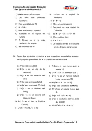 Instituto de Educación Superior
“San Ignacio de Monterrico”
1) México es un país europeo
2) Las aves son animales
mamíferos
3) 12 es un múltiplo de 24
4) 1/4 + 3/4 =1
5) 20 es un número compuesto
6) Budapest es la capital de
Hungría
7) El Rímac es el río más
caudaloso del mundo
8) 7 es un divisor de 87
9) Londres es la capital de
Alemania
10) 34
- 43
= 0
11) 13 es un número primo
12) Guayaquil es una ciudad de
Colombia
13) 36÷4 + 23
- 135÷15+6 = 14
14) 36 es múltiplo de 4
15) 32
+ 23
≠ 12
16) La bisectriz divide a un ángulo
en dos ángulos congruentes
IV. Dados los siguientes conjuntos y sus respectivos enunciados abiertos,
verifique para que valores de “x” la proposición es verdadera.
a) A={x/ x es una vocal}
b) B={x/ x es un día de la
semana}
c) P={x/ x es una estación del
año}
d) R={x/ x es un mes del año}
e) M={x/ x es un mes de 30 días}
f) D={x/ x es un Ministro del
Perú}
g) C={x / x es un planeta del
Sistema Solar}
h) J={x / x es un país de América
Central}
i) L={2x+1 / x∈N , 1≤ x <5}
j) F={x / x∈N , x es mayor que 4 y
menor 10}
k) G={x / x∈N ∧ x es mayor que 7}
l) D={x / x es un número natural
impar mayor que 13}
m) K={3x / x∈N , 3 < x < 8 }
n) T={x/ x es un satélite de Marte}
o) M={x/x es un natural menor que
6}
p) T={x/ x∈Z ∧ -5 < x < 4}
q) E={x/ x es alumno del 1er. ciclo
del SIDEM}
r) M={4x2
+2 / x∈N , 0≤ x <4}
Formando Emprendedores De Calidad Para Un Mundo Empresarial 5
 