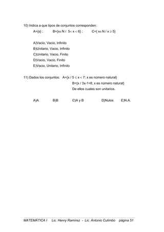 10) Indica a que tipos de conjuntos corresponden:
A={φ} ; B={x∈N / 5< x < 6} ; C={ x∈N / x ≥ 5}
A)Vacio, Vacio, Infinito
B)Unitario, Vacio, Infinito
C)Unitario, Vacio, Finito
D)Vacio, Vacio, Finito
E)Vacio, Unitario, Infinito
11) Dados los conjuntos: A={x / 5 ≤ x < 7; x es número natural}
B={x / 3x-1=8; x es número natural}
De ellos cuales son unitarios.
A)A B)B C)A y B D)Nulos E)N.A.
MATEMÁTICA I Lic. Henry Ramírez - Lic. Antonio Cutimbo página 51
 