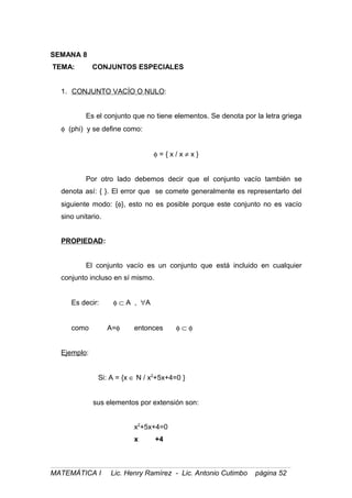 SEMANA 8
TEMA: CONJUNTOS ESPECIALES
1. CONJUNTO VACÍO O NULO:
Es el conjunto que no tiene elementos. Se denota por la letra griega
φ (phi) y se define como:
φ = { x / x ≠ x }
Por otro lado debemos decir que el conjunto vacío también se
denota así: { }. El error que se comete generalmente es representarlo del
siguiente modo: {φ}, esto no es posible porque este conjunto no es vacío
sino unitario.
PROPIEDAD:
El conjunto vacío es un conjunto que está incluido en cualquier
conjunto incluso en sí mismo.
Es decir: φ ⊂ A , ∀A
como A=φ entonces φ ⊂ φ
Ejemplo:
Si: A = {x ∈ N / x2
+5x+4=0 }
sus elementos por extensión son:
x2
+5x+4=0
x +4
MATEMÁTICA I Lic. Henry Ramírez - Lic. Antonio Cutimbo página 52
 