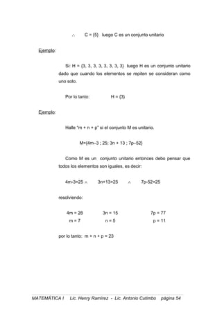 ∴ C = {5} luego C es un conjunto unitario
Ejemplo:
Si: H = {3, 3, 3, 3, 3, 3, 3, 3} luego H es un conjunto unitario
dado que cuando los elementos se repiten se consideran como
uno solo.
Por lo tanto: H = {3}
Ejemplo:
Halle “m + n + p” si el conjunto M es unitario.
M={4m–3 ; 25; 3n + 13 ; 7p–52}
Como M es un conjunto unitario entonces debo pensar que
todos los elementos son iguales, es decir:
4m-3=25 ∧ 3n+13=25 ∧ 7p-52=25
resolviendo:
4m = 28 3n = 15 7p = 77
m = 7 n = 5 p = 11
por lo tanto: m + n + p = 23
MATEMÁTICA I Lic. Henry Ramírez - Lic. Antonio Cutimbo página 54
 
