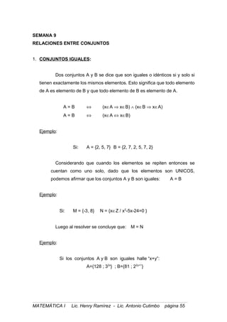 SEMANA 9
RELACIONES ENTRE CONJUNTOS
1. CONJUNTOS IGUALES:
Dos conjuntos A y B se dice que son iguales o idénticos si y solo si
tienen exactamente los mismos elementos. Esto significa que todo elemento
de A es elemento de B y que todo elemento de B es elemento de A.
A = B ⇔ (x∈A ⇒ x∈B) ∧ (x∈B ⇒ x∈A)
A = B ⇔ (x∈A ⇔ x∈B)
Ejemplo:
Si: A = {2, 5, 7} B = {2, 7, 2, 5, 7, 2}
Considerando que cuando los elementos se repiten entonces se
cuentan como uno solo, dado que los elementos son UNICOS,
podemos afirmar que los conjuntos A y B son iguales: A = B
Ejemplo:
Si: M = {-3, 8} N = {x∈Z / x2
-5x-24=0 }
Luego al resolver se concluye que: M = N
Ejemplo:
Si los conjuntos A y B son iguales halle “x+y”:
A={128 ; 32x
} ; B={81 ; 22y+1
}
MATEMÁTICA I Lic. Henry Ramírez - Lic. Antonio Cutimbo página 55
 