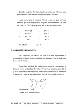Como los conjuntos A y B son iguales, entonces por definición cada
elemento de A debe también ser elemento de B y viceversa.
Luego obviamente el elemento 128 no puede ser igual a 81, se
concluye que para ser iguales los conjuntos necesariamente 128 debe
ser igual a 22y+1
y 32x
debe ser igual que 81. Lo denotaremos así:
22y+1
= 128 ∧ 32x
= 81
22y+1
= 27
∧ 32x
= 34
⇒ 2y+1 = 7 ∧ 2x = 4
y = 3 ∧ x = 2
Por lo tanto: x+y = 5
2. CONJUNTOS EQUIVALENTES:
Dos conjuntos no vacíos se dice que son equivalentes o
coordinables, si existe una correspondencia biunívoca (uno a uno) entre
todos sus elementos.
En términos sencillos, dos conjuntos no vacíos son equivalentes si
tienen la misma cantidad de elementos. Por ejemplo, los conjuntos A={3; 5}
y B={m; n} son equivalentes porque tienen la misma cantidad de elementos
o porque entre ellos se puede establecer una correspondencia biunívoca.
A B
3 m
4 n
Se denota así: A ≡ B
se lee:“A es equivalente a B”
MATEMÁTICA I Lic. Henry Ramírez - Lic. Antonio Cutimbo página 56
 