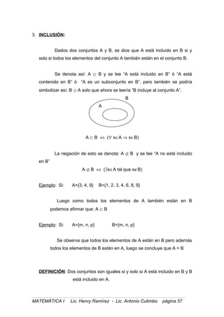 3. INCLUSIÓN:
Dados dos conjuntos A y B, se dice que A está incluido en B si y
solo si todos los elementos del conjunto A también están en el conjunto B.
Se denota así: A ⊂ B y se lee “A está incluido en B” ó “A está
contenido en B” ó “A es un subconjunto en B”, pero también se podría
simbolizar así: B ⊃ A solo que ahora se leería “B incluye al conjunto A”.
B
A
A ⊂ B ⇔ (∀ x∈A ⇒ x∈B)
La negación de esto se denota: A ⊄ B y se lee “A no está incluido
en B”
A ⊄ B ⇔ (∃x∈A tal que x∉B)
Ejemplo: Si: A={3, 4, 9} B={1, 2, 3, 4, 6, 8, 9}
Luego como todos los elementos de A también están en B
podemos afirmar que: A ⊂ B
Ejemplo: Si: A={m, n, p} B={m, n, p}
Se observa que todos los elementos de A están en B pero además
todos los elementos de B están en A, luego se concluye que A = B
DEFINICIÓN: Dos conjuntos son iguales si y solo si A está incluido en B y B
está incluido en A.
MATEMÁTICA I Lic. Henry Ramírez - Lic. Antonio Cutimbo página 57
 