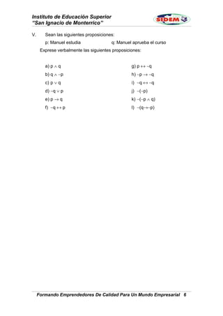 Instituto de Educación Superior
“San Ignacio de Monterrico”
V. Sean las siguientes proposiciones:
p: Manuel estudia q: Manuel aprueba el curso
Exprese verbalmente las siguientes proposiciones:
a) p ∧ q
b) q ∧ ∼p
c) p ∨ q
d) ∼q ∨ p
e) p → q
f) ∼q ↔ p
g) p ↔ ∼q
h) ∼p → ∼q
i) ∼q ↔ ∼q
j) ∼(∼p)
k) ∼(∼p ∧ q)
l) ∼(q→∼p)
Formando Emprendedores De Calidad Para Un Mundo Empresarial 6
 
