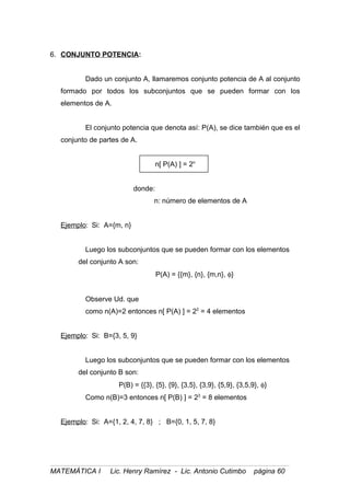 6. CONJUNTO POTENCIA:
Dado un conjunto A, llamaremos conjunto potencia de A al conjunto
formado por todos los subconjuntos que se pueden formar con los
elementos de A.
El conjunto potencia que denota así: P(A), se dice también que es el
conjunto de partes de A.
n[ P(A) ] = 2n
donde:
n: número de elementos de A
Ejemplo: Si: A={m, n}
Luego los subconjuntos que se pueden formar con los elementos
del conjunto A son:
P(A) = {{m}, {n}, {m,n}, φ}
Observe Ud. que
como n(A)=2 entonces n[ P(A) ] = 22
= 4 elementos
Ejemplo: Si: B={3, 5, 9}
Luego los subconjuntos que se pueden formar con los elementos
del conjunto B son:
P(B) = {{3}, {5}, {9}, {3,5}, {3,9}, {5,9}, {3,5,9}, φ}
Como n(B)=3 entonces n[ P(B) ] = 23
= 8 elementos
Ejemplo: Si: A={1, 2, 4, 7, 8} ; B={0, 1, 5, 7, 8}
MATEMÁTICA I Lic. Henry Ramírez - Lic. Antonio Cutimbo página 60
 