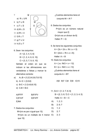 7 U
a) R ⊂ U R
8 b) T ⊄ R M
9 c) T ⊂ S S
10 d) M ⊂ S T
11 e) M ⊂ U
12 f) R ⊂ T
13 g) T ⊄ U
14 h) S ⊄ T
6. Sean los conjuntos:
A = {2, 3, 4, 5, 6}
B = {1, 2, 4, 6, 8, 10}
C = {3, 5, 7, 9, 6, 10}
Señalar el orden en que se
indican si las afirmaciones son
verdaderas o falsas y marcar la
alternativa correcta:
a) A∪B = {1;2;3;4;5;6;7;8;10}
b) A∩C = {3;5;6}
c) B-C = {1;2;4;8;6;10}
d) C-B = B-C
A)FFFF B)FVFV
C)FVVF D)FVFF
E)NA
7. Dados los conjuntos:
M={x/x es par o igual que 13}
N={x/x es un múltiplo de 4 menor
que 15}
¿Cuántos elementos tiene el
conjunto M ∩ N ?
8. Dados los conjuntos:
P={x/x es un número natural
mayor que 2}
Q={x/x es un divisor de 8}
Hallar: P ∩ Q
9. Se tiene los siguientes conjuntos:
A = {3x + 2/x ∈ IN Λ x < 5}
B = {2x/x ∈ IN Λ x ≤ 6};
Hallar: A ∩ B
10. Dado los conjuntos:
A = { x∈ IN/3 < x < 12}
B = {x ∈ IN/2 ≤ x ≤ 13}
¿Cuántos elementos tiene el
conjunto A ∩ B?
A)6 B)7 C)8 D)9 E)10
11. Si:A = {1; 2; 7; 8; 9}
B = {2; 3; 6; 7} C = {1; 2; 3; 4; 5}
Halle: A ∩ B ∩ C
A) 1; 2; 3
B) 2; 6; 7
C) 1; 2
D) 2; 7
E) 2; 3
MATEMÁTICA I Lic. Henry Ramírez - Lic. Antonio Cutimbo página 63
 