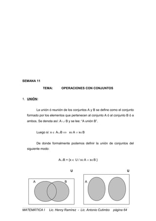 SEMANA 11
TEMA: OPERACIONES CON CONJUNTOS
1. UNIÓN:
La unión ó reunión de los conjuntos A y B se define como el conjunto
formado por los elementos que pertenecen al conjunto A ó al conjunto B ó a
ambos. Se denota así: A ∪ B y se lee: “A unión B”.
Luego si: x ∈ A∪B ⇔ x∈A ∨ x∈B
De donde formalmente podemos definir la unión de conjuntos del
siguiente modo:
A∪B = {x ∈ U / x∈A ∨ x∈B }
U U
A B A B
MATEMÁTICA I Lic. Henry Ramírez - Lic. Antonio Cutimbo página 64
 