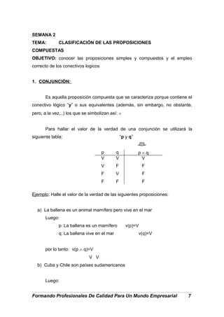 SEMANA 2
TEMA: CLASIFICACIÓN DE LAS PROPOSICIONES
COMPUESTAS
OBJETIVO: conocer las proposiciones simples y compuestos y el empleo
correcto de los conectivos logicos
1. CONJUNCIÓN:
Es aquella proposición compuesta que se caracteriza porque contiene el
conectivo lógico “y” o sus equivalentes (además, sin embargo, no obstante,
pero, a la vez,..) los que se simbolizan así: ∧
Para hallar el valor de la verdad de una conjunción se utilizará la
siguiente tabla: “p y q”
p q p ∧ q
V
V
F
F
V
F
V
F
V
F
F
F
Ejemplo: Halle el valor de la verdad de las siguientes proposiciones:
a) La ballena es un animal mamífero pero vive en el mar
Luego:
p: La ballena es un mamífero v(p)=V
q: La ballena vive en el mar v(q)=V
por lo tanto: v(p ∧ q)=V
V V
b) Cuba y Chile son países sudamericanos
Luego:
Formando Profesionales De Calidad Para Un Mundo Empresarial 7
 