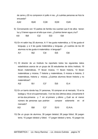 de carne y 20 no compraron ni pollo ni res. ¿A cuántas personas se hizo la
encuesta?
A)42 B)40 C)38 D)39 E)45
9) Conversando con 10 padres de familia nos cuentan que 8 de ellos tienen
luz y 5 tienen agua en el sitio que viven. ¿Cuántos tienen agua y luz?
A)5 B)8 C)2 D)3 E)6
10) En mi salón hay 20 alumnos. A 11 les gusta matemática, a 12 les gusta el
lenguaje, y a 4 les gusta matemática y lenguaje. ¿A cuántos de los 20
alumnos no les gusta ni matemática ni lenguaje?
A)1 B)2 C)4 D)5 E)6
11) El director de un Instituto ha reportado todos los siguientes datos
estadísticos acerca de un grupo de 30 estudiantes de dicho Instituto; 19
llevan matemáticas, 17 llevan música, 11 llevan historia, 12 llevan
matemáticas y música, 7 historia y matemáticas, 5 música e historia, 2
matemáticas, historia y música. ¿Cuántos alumnos llevan historia y no
matemáticas?
A)2 B)1 C)7 D)5 E) 4
12) En un barrio donde hay 31 personas, 16 compran en el mercado, 15 en la
bodega y 18 en el supermercado; 5 en los dos últimos sitios; únicamente 6
en los dos primeros y 7 en el primero y último ¿ Cuál es el menor
número de personas que podrían comprar solamente en el
mercado?
A)3 B)6 C)7 D)10 E) N.A.
13) De un grupo de alumnos, 39 juegan béisbol; 28 juega fútbol; 36 juegan
tenis; 15 juegan béisbol y fútbol; 17 juegan béisbol y tenis, 10 juegan los
MATEMÁTICA I Lic. Henry Ramírez - Lic. Antonio Cutimbo página 74
 