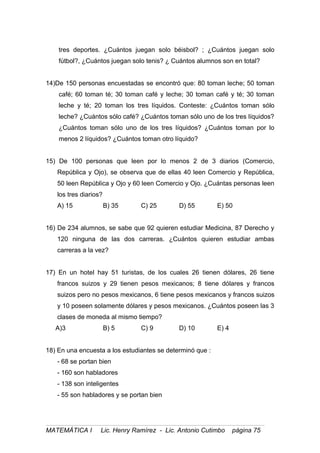 tres deportes. ¿Cuántos juegan solo béisbol? ; ¿Cuántos juegan solo
fútbol?, ¿Cuántos juegan solo tenis? ¿ Cuántos alumnos son en total?
14)De 150 personas encuestadas se encontró que: 80 toman leche; 50 toman
café; 60 toman té; 30 toman café y leche; 30 toman café y té; 30 toman
leche y té; 20 toman los tres líquidos. Conteste: ¿Cuántos toman sólo
leche? ¿Cuántos sólo café? ¿Cuántos toman sólo uno de los tres líquidos?
¿Cuántos toman sólo uno de los tres líquidos? ¿Cuántos toman por lo
menos 2 líquidos? ¿Cuántos toman otro líquido?
15) De 100 personas que leen por lo menos 2 de 3 diarios (Comercio,
República y Ojo), se observa que de ellas 40 leen Comercio y República,
50 leen República y Ojo y 60 leen Comercio y Ojo. ¿Cuántas personas leen
los tres diarios?
A) 15 B) 35 C) 25 D) 55 E) 50
16) De 234 alumnos, se sabe que 92 quieren estudiar Medicina, 87 Derecho y
120 ninguna de las dos carreras. ¿Cuántos quieren estudiar ambas
carreras a la vez?
17) En un hotel hay 51 turistas, de los cuales 26 tienen dólares, 26 tiene
francos suizos y 29 tienen pesos mexicanos; 8 tiene dólares y francos
suizos pero no pesos mexicanos, 6 tiene pesos mexicanos y francos suizos
y 10 poseen solamente dólares y pesos mexicanos. ¿Cuántos poseen las 3
clases de moneda al mismo tiempo?
A)3 B) 5 C) 9 D) 10 E) 4
18) En una encuesta a los estudiantes se determinó que :
- 68 se portan bien
- 160 son habladores
- 138 son inteligentes
- 55 son habladores y se portan bien
MATEMÁTICA I Lic. Henry Ramírez - Lic. Antonio Cutimbo página 75
 