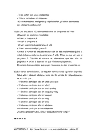 - 48 se portan bien y son inteligentes
- 120 son habladores e inteligentes
-40 son habladores, inteligentes y se portan bien, ¿Cuántos estudiantes
son inteligentes solamente?
19) En una encuesta a 100 televidentes sobre los programas de TV se
obtuvieron los siguientes resultados:
- 45 ven el programa A
- 50 ven el programa B
- 20 ven solamente los programas B y C
- 10 ven solamente el programa C
Además el número de encuestados que ven los tres programases igual a la
mitad de los que solo ven los programas A y B y 1/3 de los que ven solo el
programa B. También el número de televidentes que ven sólo los
programas A y C es el doble de los que ven sólo el programa A.
El número de encuestados que no ven ninguno de los tres programas es:
20) En ciertas competiciones, se disputan trofeos en los siguientes deportes:
fútbol, vóley, básquet, atletismo, tenis, etc. De un total de 150 participantes
se encontró que:
- 10 alumnos participan sólo en futbol y basquet
- 12 alumnos participan solo en futbol
- 15 alumnos participan solo en futbol y voley
- 14 alumnos participan solo en basquet y voley
- 15 alumnos participan sólo en basquet
- 09 alumnos participan sólo en voley
- 15 alumnos participan sólo en tenis
- 10 alumnos participan sólo en atletismo
- 40 alumnos participan en otros deportes
¿Cuántos practican futbol, voley y basquet al mismo tiempo?
SEMANA 13
MATEMÁTICA I Lic. Henry Ramírez - Lic. Antonio Cutimbo página 76
 