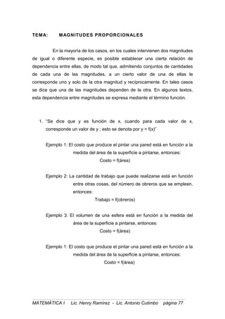 TEMA: MAGNITUDES PROPORCIONALES
En la mayoría de los casos, en los cuales intervienen dos magnitudes
de igual o diferente especie, es posible establecer una cierta relación de
dependencia entre ellas, de modo tal que, admitiendo conjuntos de cantidades
de cada una de las magnitudes, a un cierto valor de una de ellas le
corresponde uno y solo de la otra magnitud y recíprocamente. En tales casos
se dice que una de las magnitudes dependen de la otra. En algunos textos,
esta dependencia entre magnitudes se expresa mediante el término función.
1. “Se dice que y es función de x, cuando para cada valor de x,
corresponde un valor de y ; esto se denota por y = f(x)”
Ejemplo 1: El costo que produce el pintar una pared está en función a la
medida del área de la superficie a pintarse, entonces:
Costo = f(área)
Ejemplo 2: La cantidad de trabajo que puede realizarse está en función
entre otras cosas, del número de obreros que se empleen,
entonces:
Trabajo = f(obreros)
Ejemplo 3: El volumen de una esfera está en función a la medida del
área de la superficie a pintarse, entonces:
Costo = f(área)
Ejemplo 1: El costo que produce el pintar una pared está en función a la
medida del área de la superficie a pintarse, entonces:
Costo = f(área)
MATEMÁTICA I Lic. Henry Ramírez - Lic. Antonio Cutimbo página 77
 