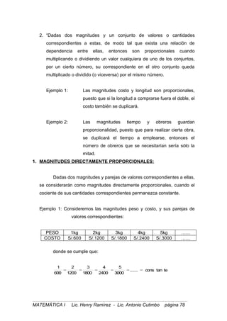 2. “Dadas dos magnitudes y un conjunto de valores o cantidades
correspondientes a estas, de modo tal que exista una relación de
dependencia entre ellas, entonces son proporcionales cuando
multiplicando o dividiendo un valor cualquiera de uno de los conjuntos,
por un cierto número, su correspondiente en el otro conjunto queda
multiplicado o dividido (o viceversa) por el mismo número.
Ejemplo 1: Las magnitudes costo y longitud son proporcionales,
puesto que si la longitud a comprarse fuera el doble, el
costo también se duplicará.
Ejemplo 2: Las magnitudes tiempo y obreros guardan
proporcionalidad, puesto que para realizar cierta obra,
se duplicará el tiempo a emplearse, entonces el
número de obreros que se necesitarían sería sólo la
mitad.
1. MAGNITUDES DIRECTAMENTE PROPORCIONALES:
Dadas dos magnitudes y parejas de valores correspondientes a ellas,
se considerarán como magnitudes directamente proporcionales, cuando el
cociente de sus cantidades correspondientes permanezca constante.
Ejemplo 1: Consideremos las magnitudes peso y costo, y sus parejas de
valores correspondientes:
PESO 1kg 2kg 3kg 4kg 5kg ……
COSTO S/.600 S/.1200 S/.1800 S/.2400 S/.3000 ……
donde se cumple que:
tetancons.......
3000
5
2400
4
1800
3
1200
2
600
1
======
MATEMÁTICA I Lic. Henry Ramírez - Lic. Antonio Cutimbo página 78
 