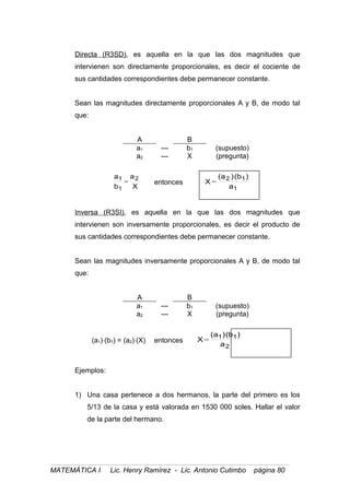 Directa (R3SD), es aquella en la que las dos magnitudes que
intervienen son directamente proporcionales, es decir el cociente de
sus cantidades correspondientes debe permanecer constante.
Sean las magnitudes directamente proporcionales A y B, de modo tal
que:
A B
a1 --- b1 (supuesto)
a2 --- X (pregunta)
X
a
b
a 2
1
1
= entonces
1
12
a
)b()a(
X =
Inversa (R3SI), es aquella en la que las dos magnitudes que
intervienen son inversamente proporcionales, es decir el producto de
sus cantidades correspondientes debe permanecer constante.
Sean las magnitudes inversamente proporcionales A y B, de modo tal
que:
A B
a1 --- b1 (supuesto)
a2 --- X (pregunta)
(a1)⋅(b1) = (a2)⋅(X) entonces
2
11
a
)b()a(
X =
Ejemplos:
1) Una casa pertenece a dos hermanos, la parte del primero es los
5/13 de la casa y está valorada en 1530 000 soles. Hallar el valor
de la parte del hermano.
MATEMÁTICA I Lic. Henry Ramírez - Lic. Antonio Cutimbo página 80
 