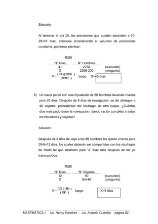 Solución:
Al terminar el día 29, las provisiones que quedan equivalen a 70-
29=41 días, entonces considerando el volumen de provisiones
constante, podemos plantear:
R3SI
N° Días N° Hombres
41 2250 (supuesto)
X 2250-200 (pregunta)
)2050(
)2250()41(
X = luego: X=45 días
5) Un navío partió con una tripulación de 80 hombres llevando víveres
para 20 días. Después de 8 días de navegación, se dio albergue a
40 viajeros, procedentes del naufragio de otro buque. ¿Cuántos
días más pudo durar la navegación, dando ración completa a todos
los tripulantes y viajeros?
Solución:
Después de 8 días de viaje a los 80 hombres les queda víveres para
20-8=12 días, los cuales deberán ser compartidos con los náufragos
de modo tal que alcancen para “x” días más después de los ya
transcurridos.
R3SI
N° Días N° Viajeros
12 80 (supuesto)
X 80+40 (pregunta)
)120(
)80()12(
X = luego: X=8 días
MATEMÁTICA I Lic. Henry Ramírez - Lic. Antonio Cutimbo página 82
 