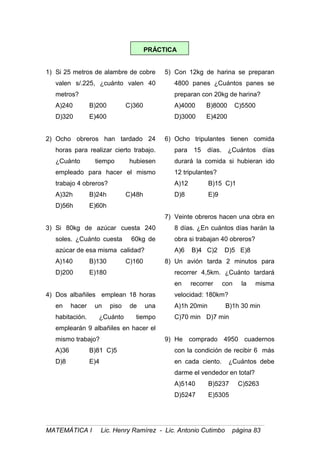 PRÁCTICA
1) Si 25 metros de alambre de cobre
valen s/.225, ¿cuánto valen 40
metros?
A)240 B)200 C)360
D)320 E)400
2) Ocho obreros han tardado 24
horas para realizar cierto trabajo.
¿Cuánto tiempo hubiesen
empleado para hacer el mismo
trabajo 4 obreros?
A)32h B)24h C)48h
D)56h E)60h
3) Si 80kg de azúcar cuesta 240
soles. ¿Cuánto cuesta 60kg de
azúcar de esa misma calidad?
A)140 B)130 C)160
D)200 E)180
4) Dos albañiles emplean 18 horas
en hacer un piso de una
habitación. ¿Cuánto tiempo
emplearán 9 albañiles en hacer el
mismo trabajo?
A)36 B)81 C)5
D)8 E)4
5) Con 12kg de harina se preparan
4800 panes ¿Cuántos panes se
preparan con 20kg de harina?
A)4000 B)8000 C)5500
D)3000 E)4200
6) Ocho tripulantes tienen comida
para 15 días. ¿Cuántos días
durará la comida si hubieran ido
12 tripulantes?
A)12 B)15 C)1
D)8 E)9
7) Veinte obreros hacen una obra en
8 días. ¿En cuántos días harán la
obra si trabajan 40 obreros?
A)6 B)4 C)2 D)5 E)8
8) Un avión tarda 2 minutos para
recorrer 4,5km. ¿Cuánto tardará
en recorrer con la misma
velocidad: 180km?
A)1h 20min B)1h 30 min
C)70 min D)7 min
9) He comprado 4950 cuadernos
con la condición de recibir 6 más
en cada ciento. ¿Cuántos debe
darme el vendedor en total?
A)5140 B)5237 C)5263
D)5247 E)5305
MATEMÁTICA I Lic. Henry Ramírez - Lic. Antonio Cutimbo página 83
 