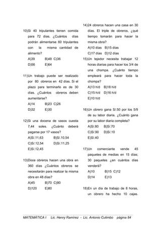 10)Si 40 tripulantes tienen comida
para 72 días. ¿Cuántos días
podrán alimentarse 60 tripulantes
con la misma cantidad de
alimento?
A)39 B)48 C)36
D)56 E)64
11)Un trabajo puede ser realizado
por 80 obreros en 42 días. Si el
plazo para terminarlo es de 30
días. ¿Cuántos obreros deben
aumentarse?
A)14 B)23 C)26
D)32 E)30
12)Si una docena de vasos cuesta
7,44 soles. ¿Cuánto deberá
pagarse por 17 vasos?
A)S/.11,63 B)S/.10,54
C)S/.12,54 D)S/.11,25
E)S/.12,45
13)Doce obreros hacen una obra en
360 días ¿Cuántos obreros se
necesitarán para realizar la misma
obra en 48 días?
A)45 B)70 C)90
D)120 E)80
14)24 obreros hacen una casa en 30
días. El triple de obreros, ¿qué
tiempo tomarán para hacer la
misma obra?
A)10 días B)15 días
C)17 días D)12 días
15)Un tejedor necesita trabajar 12
horas diarias para hacer los 3/4 de
una chompa. ¿Cuánto tiempo
empleará para hacer toda la
chompa?
A)13 h/d B)18 h/d
C)15 h/d D)16 h/d
E)10 h/d
16)Un obrero gana S/.50 por los 5/9
de su labor diaria. ¿Cuánto gana
por su labor diaria completa?
A)S/.80 B)S/.70
C)S/.90 D)S/.10
E)S/.40
17)Un comerciante vende 45
paquetes de medias en 15 días;
30 paquetes ¿en cuántos días
venderá?
A)10 B)15 C)12
D)14 E)13
18)En un día de trabajo de 8 horas,
un obrero ha hecho 10 cajas.
MATEMÁTICA I Lic. Henry Ramírez - Lic. Antonio Cutimbo página 84
 