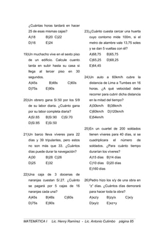 ¿Cuántas horas tardará en hacer
25 de esas mismas cajas?
A)18 B)20 C)22
D)16 E)24
19)Un muchacho vive en el sexto piso
de un edificio. Calcule cuanto
tarda en subir hasta su casa si
llega al tercer piso en 30
segundos.
A)45s B)48s C)60s
D)75s E)90s
20)Un obrero gana S/.50 por los 5/9
de su labor diaria. ¿Cuánto gana
por su labor completa diaria?
A)S/.65 B)S/.90 C)S/.70
D)S/.85 E)S/.50
21)Un barco lleva víveres para 22
días y 39 tripulantes, pero estos
no son más que 33. ¿Cuántos
días puede durar la navegación?
A)30 B)28 C)26
D)25 E)32
22)Una caja de 3 docenas de
naranjas cuestan S/.27. ¿Cuánto
se pagará por 5 cajas de 16
naranjas cada una?
A)45s B)48s C)60s
D)75s E)90s
23)¿Cuánto cuesta cercar una huerta
cuyo contorno mide 100m, si el
metro de alambre vale 13,75 soles
y se dan 5 vueltas con él?
A)68,75 B)65,75
C)65,25 D)68,25
E)64,45
24)Un auto a 60km/h cubre la
distancia de Lima a Tumbes en 16
horas. ¿A qué velocidad debe
recorrer para cubrir dicha distancia
en la mitad del tiempo?
A)30km/h B)38km/h
C)60km/h D)120km/h
E)54km/h
25)En un cuartel de 200 soldados
tienen víveres para 40 días, si se
cuadriplicara el número de
soldados. ¿Para cuánto tiempo
durarían los víveres?
A)15 días B)14 días
C)10 días D)20 días
E)160 días
26)Pedro hizo los x/y de una obra en
“z” días. ¿Cuántos días demorará
para hacer toda la obra?
A)xz/y B)zy/x C)x/y
D)xy/z E)xz+y
MATEMÁTICA I Lic. Henry Ramírez - Lic. Antonio Cutimbo página 85
 