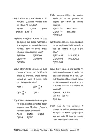 27)Un rueda dá 2574 vueltas en 25
minutos. ¿Cuántas vueltas dará
en 1 hora, 15 minutos?
A)7272 B)7227 C)7722
D)6522 E)6844
28)Pedro le regala a Cecilia un cubo
de madera que cuesta 1200 soles,
si le regalara un cubo de la misma
madera, pero de doble arista.
¿Cuánto costaría dicho cubo?
A)S/.9600 B)S/.9300
C)S/.8400 D)S/.9800
E)S/.8900
29)Un obrero tarda en hacer un cubo
compacto de concreto de 30cm de
arista 50 minutos. ¿Qué tiempo
tardará en hacer 9 cubos, cada
uno de 50cm de arista?
A)34 h B)
13
18
34 h
C)
18
13
34 h D)35 h
30)“N” hombres tienen alimentos para
“D” días, si estos alimentos deben
alcanzar para 3D días. ¿Cuántos
hombres deben disminuir?
A)N/3 B)2N/3 C)2N/5
D)3N/4 E)3N/5
31)Se compra 2,95m de casimir
inglés por S/.186. ¿Cuánto se
pagará por 4,65m del mismo
casimir?
A)S/.293,2 B)S/.285,5
C)S/.267,4 D)S/.245,4
E)S/.296,8
32)¿Cuántos soles se necesitan para
hacer un giro de $960, estando el
tipo de cambio a S/.2,16 por
dólar?
A)S/.2943,7 B)S/.3085,8
C)S/.2607,5 D)S/.2073,6
E)S/.3196,2
33)Un buey atado a una cuerda “x”
metros puede comer la hierba que
está a su alcance en 2 días. ¿En
cuántos días, el buey podrá comer
la hierba que está a su alcance si
la cuerda fuese de “2x” metros de
longitud?
A)3 días B)4 días
C)6 días D)8 días
E)16 días
34)97 litros de vino contienen 4
gramos de azúcar. ¿Cuántos litros
de agua se deben agregar para
que por cada 13 litros de mezcla
haya medio gramo de azúcar?
MATEMÁTICA I Lic. Henry Ramírez - Lic. Antonio Cutimbo página 86
 