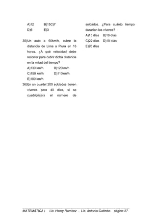 A)12 B)15C)7
D)6 E)3
35)Un auto a 60km/h, cubre la
distancia de Lima a Piura en 16
horas. ¿A qué velocidad debe
recorrer para cubrir dicha distancia
en la mitad del tiempo?
A)130 km/h B)120km/h
C)150 km/h D)110km/h
E)100 km/h
36)En un cuartel 200 soldados tienen
víveres para 40 días, si se
cuadriplicara el número de
soldados. ¿Para cuánto tiempo
durarían los víveres?
A)15 días B)18 días
C)22 días D)10 días
E)20 días
MATEMÁTICA I Lic. Henry Ramírez - Lic. Antonio Cutimbo página 87
 
