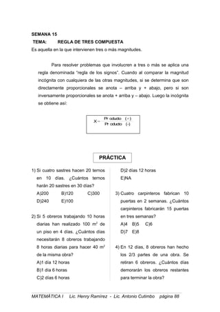 PRÁCTICA
SEMANA 15
TEMA: REGLA DE TRES COMPUESTA
Es aquella en la que intervienen tres o más magnitudes.
Para resolver problemas que involucren a tres o más se aplica una
regla denominada “regla de los signos”. Cuando al comparar la magnitud
incógnita con cualquiera de las otras magnitudes, si se determina que son
directamente proporcionales se anota – arriba y + abajo, pero si son
inversamente proporcionales se anota + arriba y – abajo. Luego la incógnita
se obtiene así:
-)(oductoPr
)(oductoPr
X
+
=
1) Si cuatro sastres hacen 20 ternos
en 10 días. ¿Cuántos ternos
harán 20 sastres en 30 días?
A)200 B)120 C)300
D)240 E)100
2) Si 5 obreros trabajando 10 horas
diarias han realizado 100 m2
de
un piso en 4 días. ¿Cuántos días
necesitarán 8 obreros trabajando
8 horas diarias para hacer 40 m2
de la misma obra?
A)1 día 12 horas
B)1 día 6 horas
C)2 días 6 horas
D)2 días 12 horas
E)NA
3) Cuatro carpinteros fabrican 10
puertas en 2 semanas. ¿Cuántos
carpinteros fabricarán 15 puertas
en tres semanas?
A)4 B)5 C)6
D)7 E)8
4) En 12 días, 8 obreros han hecho
los 2/3 partes de una obra. Se
retiran 6 obreros. ¿Cuántos días
demorarán los obreros restantes
para terminar la obra?
MATEMÁTICA I Lic. Henry Ramírez - Lic. Antonio Cutimbo página 88
 