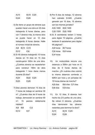 A)15 B)18 C)20
D)24 E)26
5) Se tiene un grupo de obreros que
pueden hacer una obra en 20 días
trabajando 9 horas diarias, pero
con 7 obreros más, la misma obra
se puede hacer en 12 días
trabajando 8 horas diarias. Halle
el número inicial de obreros.
A)8 B)10 C)15
D)12 E)6
6) Si 40 obreros trabajando 10 horas
diarias en 15 días en 15 días
construyeron 300m de una obra.
¿Cuántos obreros se necesitarían
para construir 180m de obra
trabajando 1 hora diaria menos
durante 20 días?
A)24 B)22 C)20
D)25 E)26
7) Diez peones demoran 15 días de
7 horas de trabajo en sembrar 50
m2
. ¿Cuántos días de 8 horas de
trabajo, demorarán en sembrar 80
m2
, 15 peones doblemente
hábiles?
A)9 B)6 C)3
D)12 E)7
8) Por 8 días de trabajo, 12 obreros
han cobrado S/.640. ¿Cuánto
ganarán por 16 días, 15 obreros
con los mismos jornales?
A)S/.1600 B)S/.1400
C)S/.1500 D)S/.1800
9) Si 8 secretarias tardan 3 horas
para digitar 72 páginas. ¿Cuánto
tardarán 6 secretarias para digitar
90 páginas?
A)8 horas B)7 horas
C)6 horas D)5 horas
E)4 horas
10) Un motociclista recorre una
distancia a 50Km por hora en 8
días de 9 horas diarias de
marcha. ¿En cuántos días cubrirá
la misma distancia corriendo a
60Km por hora y en jornadas de
10 horas diarias de marcha?
A)5 días B)6 días C)7 días
D)8 días E)9 días
11) En 12 días, 8 obreros han
hecho los 2/3 partes de una obra.
Se retiran 6 obreros. ¿Cuántos
días demorarán los obreros
restantes para terminar la obra?
A)15 B)18 C)20
D)24 E)26
MATEMÁTICA I Lic. Henry Ramírez - Lic. Antonio Cutimbo página 89
 