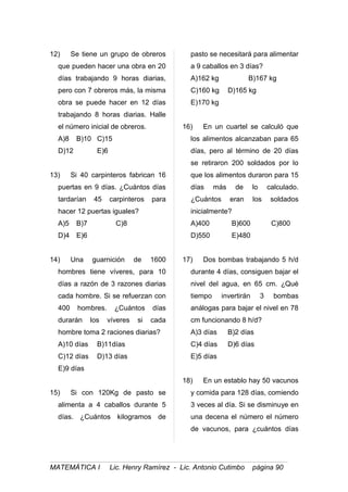 12) Se tiene un grupo de obreros
que pueden hacer una obra en 20
días trabajando 9 horas diarias,
pero con 7 obreros más, la misma
obra se puede hacer en 12 días
trabajando 8 horas diarias. Halle
el número inicial de obreros.
A)8 B)10 C)15
D)12 E)6
13) Si 40 carpinteros fabrican 16
puertas en 9 días. ¿Cuántos días
tardarían 45 carpinteros para
hacer 12 puertas iguales?
A)5 B)7 C)8
D)4 E)6
14) Una guarnición de 1600
hombres tiene víveres, para 10
días a razón de 3 razones diarias
cada hombre. Si se refuerzan con
400 hombres. ¿Cuántos días
durarán los víveres si cada
hombre toma 2 raciones diarias?
A)10 días B)11días
C)12 días D)13 días
E)9 días
15) Si con 120Kg de pasto se
alimenta a 4 caballos durante 5
días. ¿Cuántos kilogramos de
pasto se necesitará para alimentar
a 9 caballos en 3 días?
A)162 kg B)167 kg
C)160 kg D)165 kg
E)170 kg
16) En un cuartel se calculó que
los alimentos alcanzaban para 65
días, pero al término de 20 días
se retiraron 200 soldados por lo
que los alimentos duraron para 15
días más de lo calculado.
¿Cuántos eran los soldados
inicialmente?
A)400 B)600 C)800
D)550 E)480
17) Dos bombas trabajando 5 h/d
durante 4 días, consiguen bajar el
nivel del agua, en 65 cm. ¿Qué
tiempo invertirán 3 bombas
análogas para bajar el nivel en 78
cm funcionando 8 h/d?
A)3 días B)2 días
C)4 días D)6 días
E)5 días
18) En un establo hay 50 vacunos
y comida para 128 días, comiendo
3 veces al día. Si se disminuye en
una decena el número el número
de vacunos, para ¿cuántos días
MATEMÁTICA I Lic. Henry Ramírez - Lic. Antonio Cutimbo página 90
 