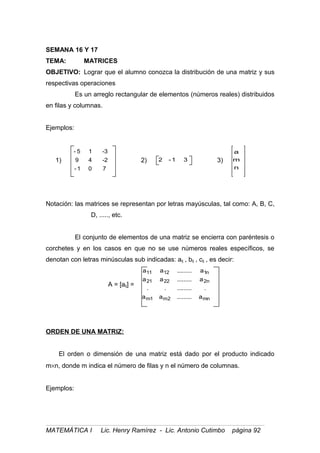 SEMANA 16 Y 17
TEMA: MATRICES
OBJETIVO: Lograr que el alumno conozca la distribución de una matriz y sus
respectivas operaciones
Es un arreglo rectangular de elementos (números reales) distribuidos
en filas y columnas.
Ejemplos:
1)
701-
2-49
3-15-
2) 31-2 3)
n
m
a
Notación: las matrices se representan por letras mayúsculas, tal como: A, B, C,
D, ....., etc.
El conjunto de elementos de una matriz se encierra con paréntesis o
corchetes y en los casos en que no se use números reales específicos, se
denotan con letras minúsculas sub indicadas: aij , bij , cij , es decir:
A = [aij] =
mn2m1m
n22221
n11211
a.........aa
............
a.........aa
a.........aa
ORDEN DE UNA MATRIZ:
El orden o dimensión de una matriz está dado por el producto indicado
m×n, donde m indica el número de filas y n el número de columnas.
Ejemplos:
MATEMÁTICA I Lic. Henry Ramírez - Lic. Antonio Cutimbo página 92
 