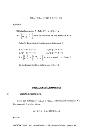 [aij]m×n = [bij]m×n si y solo si aij = bij , ∀ i,j
Ejemplos:
1) Dadas las matrices A = [aij] ∈ K2×2
/ aij = 2i
-(-1)j
y
B =
3yx3
1yx
, hallar los valores de x e y de modo que A = B
Solución: Determinando los elementos de la matriz A:
a11=21
-(-1)1
= 2+1=3 a12=21
-(-1)2
= 2-1=1
a21=22
-(-1)1
= 4+1=5 a22=22
-(-1)2
= 4-1=3
A =
35
13
=
3yx3
1yx
si y solo si: x-y=3 ∧ 3x-y = 5
de donde resolviendo se obtiene que: x=1 , y=-2
OPERACIONES CON MATRICES
A) ADICIÓN DE MATRICES:
Dadas dos matrices A = [aij]m×n y B = [bij]m×n se llama suma de matrices A y
B a otra matriz C = [cij]m×n tal que:
cij = aij + bij , ∀ i,j ∈ {1,2,3,4,…..}
Esto es:
MATEMÁTICA I Lic. Henry Ramírez - Lic. Antonio Cutimbo página 94
 