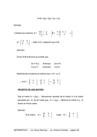 A+B = [aij] + [bij] = [aij + bij]
Ejemplo:
1) Dadas las matrices: A =
1
2y3
yx2
, B =
21x
x-2y-5
+
y
C=
1-4
52-
; hallar A+C, sabiendo que A=B
Solución:
Como A=B entonces se cumple que:
2x-1=5-y entonces 2x+y=6
3-y=x+1 entonces x+y=2
Resolviendo el sistema se obtiene que: x=4 ; y=-2
∴ A+C = 1-4
52-
25
2-7
+ = 19
35
OPUESTO DE UNA MATRIZ:
Sea la matriz A = [aij]m×n , llamaremos opuesto de la matriz A a la matriz
denotada por –A, de tal modo que: -A = [-aij]m×n Observe la matriz A y –A
tienen el mismo orden.
Ejemplo:
Si la matriz: A =
1-4
52-
luego -A =
14-
5-2
MATEMÁTICA I Lic. Henry Ramírez - Lic. Antonio Cutimbo página 95
 