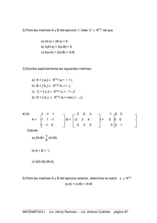 2) Para las matrices A y B del ejercicio 1, halle “x” ∈ K2x2
, tal que:
a) (A-x) + (B-x) = 0
b) 3(A+x) + 2(x-B) = 0
c) 4(x-A) + 2(x-B) = A-B
3) Escribe explícitamente las siguientes matrices:
a) A = [ aij ] ∈ K3x3
/ aij = i + j
b) B = [ bij ] ∈ K3x3
/ bij = i - j
c) C = [ cij ] ∈ K3x2
/ cij = i - j
d) D = [ dij ] ∈ K3x3
/ dij = max { i , j }
4) Sí: 1 -1 1 2 -2 3 1 0 0
A = -1 1 -1 B = -2 3 4 I = 0 0 0
1 -1 0 -3 4 5 0 0 1
Calcule:
a) 2A-B+
2
1
(A+B)
b) A + B + I ;
c) 3(A+B)-(B-A)
5) Para las matrices A y B del ejercicio anterior, determine la matriz x ∈ K3x3
(x-A) + (x-B) = A+B
MATEMÁTICA I Lic. Henry Ramírez - Lic. Antonio Cutimbo página 97
 
