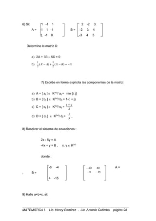 6) Sí: 1 -1 1 2 -2 3
A = -1 1 -1 B = -2 3 4
1 -1 0 -3 4 5
Determine la matriz X:
a) 2A + 3B – 5X = 0
b)
1
2
1
2
( ) ( )X A X B X− + − = −
7) Escribe en forma explícita las componentes de la matriz:
a) A = [ aij ] ∈ K3x3
/ aij = min {i, j}
b) B = [ bij ] ∈ K3x3
/ bij = 1-(i + j)
c) C = [ cij ] ∈ K2x3
/ cij =
i j−
2
d) D = [ dij ] ∈ K3x3
/ dij =
i
j
8) Resolver el sistema de ecuaciones :
2x - 5y = A
-4x + y = B , x, y ∈ K2x2
donde :
-8 -4 A =
, B =
4 -15
9) Halle a+b+c, sí:
MATEMÁTICA I Lic. Henry Ramírez - Lic. Antonio Cutimbo página 98
158
4020
−−
−
 