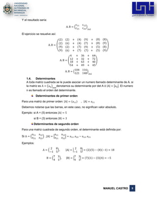 MANUEL CASTRO 9
Y el resultado sería:
A. B = (
c11 c12
c21 c22
)
2x2
El ejercicio se resuelve así:
A. B =
(
(2) (2) + (4) (9) + (8) (8)
(2) (6) + (4) (7) + (8) (9)
(9)
(9)
(2) +
(6) +
(7)
(7)
(9) +
(7) +
(5)
(5)
(8)
(9))
A. B = (
4 + 36 + 64
12 + 32 + 72
18 +
54 +
63 +
49 +
40
45
)
A. B = (
104 116
121 148
)
2x2
1.4. Determinantes
A toda matriz cuadrada se le puede asociar un numero llamado determinante de A. si
la matriz es A = (aij)
nxn
denotamos su determinante por det A ó |A| = |aij|. El numero
n es llamado el orden del determinante.
Determinantes de primer orden
Para una matriz de primer orden: |A| = (a11) , |A| = a11
Debemos notarse que las barras, en este caso, no significan valor absoluto.
Ejemplo: si A = (5) entonces |A| = 5
si B = (3) entonces |B| = 3
Determinantes de segundo orden
Para una matriz cuadrada de segundo orden, el determinante está definida por:
Si A = (
a11 a12
a21 a22
) ,|A| = |
a11 a12
a21 a22
| = a11. a22 − a12. a21
Ejemplos:
A = (
2 8
−1 5
), |A| = |
2 8
−1 5
| = (2)(5) − (8)(−1) = 18
B = (
7 3
4 1
), |B| = |
7 3
4 1
| = (7)(1) − (3)(4) = −5
 