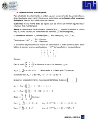 MANUEL CASTRO 12
Determinante de orden superior:
Para el cálculo de determinante de orden superior es conveniente descomponerlos en
determinantes de orden menor. Ese proceso es conocido como el desarrollo o expansión
de Laplace. Veamos algunos términos que usamos:
Submatriz: de una matriz dada, es aquella que se obtiene al eliminar algunas filas y
columnas de la matriz original.
Menor: el determinante de la submatriz cuadrada de Anxn, obtenida al eliminar la i-ésima
fila y la j-ésima columna, se llama menor del elemento aij y se denota por Mij.
El cofactor del elemento aij, denotado por Aij , esta dado por Aij = (−1)i+j
Mij.
Tenemos que (−1)i+j
= {
1 si i + j es par
−1 si i + j es impar
Si asociamos las posiciones que ocupan los elementos de la matriz con los cuadros de un
tablero de ajedrez, tenemos que los signos (−1)𝑖+𝑗
de los cofactores corresponden a:
+ − + − + ⋯
− + − + − ⋯
+
⋮
−
⋮
+ − + ⋯
⋮ ⋮ ⋮ ⋮
Ejemplo:
Para la matriz (
1 2 3
4 5 6
7 8 9
), se tiene que el menor del elemento a32 es:
M32 = |
1 3
4 6
| = 6 − 12 = −6 (Eliminamos la 3ra
la fila y la 2da
columna)
Su cofactor será A32 = (−1)3+2
M32 = (−1)5
= (−1)(−6) = 6
Evaluemos otros determinantes menores usando la tabla de signos: (
+ − +
− + −
+ − +
)
A32 = −M32 = |
1 3
4 6
| = −[6 − 12] = −(−6) = 6
A11 = +M11 = |
5 6
8 9
| = +[45 − 48] = +(−3) = −3
Sea A = (
3 2 1
1 3 5
0 −1 −2
) tenemos:
M12 = |
1 5
0 −2
| = −2 − 0 = −2 A12 = (−1)1+2
M12 = (−1)3
= (−1)(−2) = 2
M33 = |
3 2
1 3
| = 9 − 2 = 7 A33 = (−1)3+3
M33 = (−1)6
= (1)(7) = 7
 
