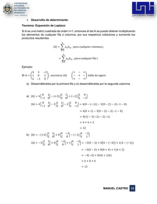 MANUEL CASTRO 13
➢ Desarrollo de determinante:
Teorema: Expansión de Laplace:
Si A es una matriz cuadrada de orden n˃1, entonces el det A se puede obtener multiplicando
los elementos de cualquier fila o columna, por sus respetivos cofactores y sumando los
productos resultantes.
|A| = ∑ aijAij ,
n
i=1
para cualquier columna j.
= ∑ aijAij ,
n
i=1
para cualquier fila i.
Ejemplo:
Si A = (
4 3 −2
1 0 1
2 −1 0
) , encontrar |A| (
+ − +
− + −
+ − +
) tabla de signos
a) Desarrollándola por la primera fila y b) desarrollándola por la segunda columna.
a) |A| = 4 |
0 1
−1 0
| − (+3) |
1 1
2 0
| + (−2) |
1 0
2 −1
|
|A| = 4 |
0 1
−1 0
| − 3 |
1 1
2 0
| − 2 |
1 0
2 −1
| = 4(0 − (−1)) − 3(0 − 2) − 2(−1 − 0)
= 4(0 + 1) − 3(0 − 2) − 2(−1 − 0)
= 4(1) − 3(−2) − 2(−1)
= 4 + 6 + 2
= 12
b) |A| = −(+3) |
1 1
2 0
| + 0 |
4 −2
2 0
| − (−1) |
4 −2
1 1
|
|A| = −3 |
1 1
2 0
| + 0 |
4 −2
2 0
| + 1 |
4 −2
1 1
| = −3(0 − 2) + 0(0 − (−4)) + 1(4 − (−2))
= −3(0 − 2) + 0(0 + 4) + 1(4 + 2)
= −3(−2) + 0(4) + 1(6)
= 6 + 0 + 6
= 12
 