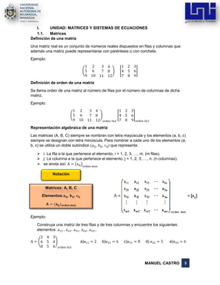 MANUEL CASTRO 3
Matrices: A, B, C
Elementos:𝐚𝐢𝐣, 𝐛𝐢𝐣, 𝐜𝐢𝐣
𝐀 = (𝐚𝐢𝐣) 𝐨𝐫𝐝𝐞𝐧 𝐦𝐱𝐧
I. UNIDAD: MATRICES Y SISTEMAS DE ECUACIONES
1.1. Matrices
Definición de una matriz
Una matriz real es un conjunto de números reales dispuestos en filas y columnas que
además una matriz puede representarse con paréntesis o con corchete.
Ejemplo:
(
1 2 3 4
5 6 7 8
9 10 11 12
) [
1 2 3
4 5 6
7 8 9
]
Definición de orden de una matriz
Se llama orden de una matriz al número de filas por el número de columnas de dicha
matriz.
Ejemplo:
(
1 2 3 4
5 6 7 8
9 10 11 12
)
orden 3x4
[
1 2 3
4 5 6
7 8 9
]
orden 3x3
Representación algebraica de una matriz
Las matrices (A, B, C) siempre se nombran con letra mayúscula y los elementos (a, b, c)
siempre se designan con letra minúscula. Para nombrar a cada uno de los elementos (a,
b, c) se utiliza un doble subíndice (aij, bij, cij) que representa.
➢ i: La fila a la que pertenece el elemento, i = 1, 2, 3, …, m. (m filas).
➢ j: La columna a la que pertenece el elemento, j = 1, 2, 3, …, n. (n columnas).
➢ se anota así: A = (aij)
orden mxn
Ejemplo:
Construya una matriz de tres filas y de tres columnas y encuentre los siguientes
elementos: a11 , a21, a31, a22, a33,.
A = (
2 4 3
6 5 4
8 5 6
)
orden 3x3
a)a11 = 2 b)a21 = 6 c)a31 = 8 d) a22 = 5 e)a33 = 6
Notación
 