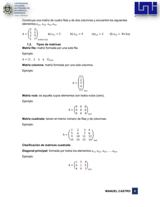 MANUEL CASTRO 4
Construya una matriz de cuatro filas y de dos columnas y encuentre los siguientes
elementos:a21, a32, a12, a53
A = (
3 2
5 5
2
1
9
7
)
orden 4x2
a) a21 = 5 b) a32 = 9 c)a12 = 2 d) a53 = No hay
1.2. Tipos de matrices
Matriz fila: matriz formada por una sola fila.
Ejemplo:
A = (1 2 3 4 5)1x5
Matriz columna: matriz formada por una sola columna.
Ejemplo:
A =
(
1
2
3
4
5)5x1
Matriz nula: es aquella cuyos elementos son todos nulos (cero).
Ejemplo:
A = (
0 0 0
0 0 0
0 0 0
)
3x3
Matriz cuadrada: tienen el mismo número de filas y de columnas.
Ejemplo:
A = (
1 2 3 4
5 6 7 8
9
13
10
14
11
15
12
16
)
4x4
Clasificación de matrices cuadrada
Diagonal principal: formada por todos los elementos 𝑎11, 𝑎22, 𝑎33……𝑎 𝑛𝑛.
Ejemplo:
A = (
1 3 4
6 2 5
4 9 3
)
3x3
 