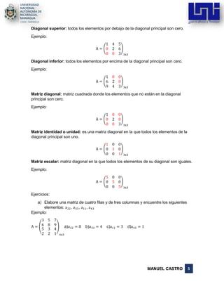 MANUEL CASTRO 5
Diagonal superior: todos los elementos por debajo de la diagonal principal son cero.
Ejemplo:
A = (
1 4 5
0 2 6
0 0 3
)
3x3
Diagonal inferior: todos los elementos por encima de la diagonal principal son cero.
Ejemplo:
A = (
1 0 0
6 2 0
9 4 3
)
3x3
Matriz diagonal: matriz cuadrada donde los elementos que no están en la diagonal
principal son cero.
Ejemplo:
A = (
1 0 0
0 2 0
0 0 3
)
3x3
Matriz identidad o unidad: es una matriz diagonal en la que todos los elementos de la
diagonal principal son uno.
A = (
1 0 0
0 1 0
0 0 1
)
3x3
Matriz escalar: matriz diagonal en la que todos los elementos de su diagonal son iguales.
Ejemplo:
A = (
5 0 0
0 5 0
0 0 5
)
3x3
Ejercicios:
a) Elabore una matriz de cuatro filas y de tres columnas y encuentre los siguientes
elementos: a22, a33, a11, a43
Ejemplo:
A = (
3 5 7
6 8 9
5
2
3
2
4
1
)
4x3
a)a22 = 8 b)a33 = 4 c)a11 = 3 d)a43 = 1
 